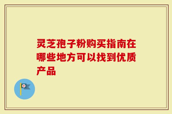 灵芝孢子粉购买指南在哪些地方可以找到优质产品