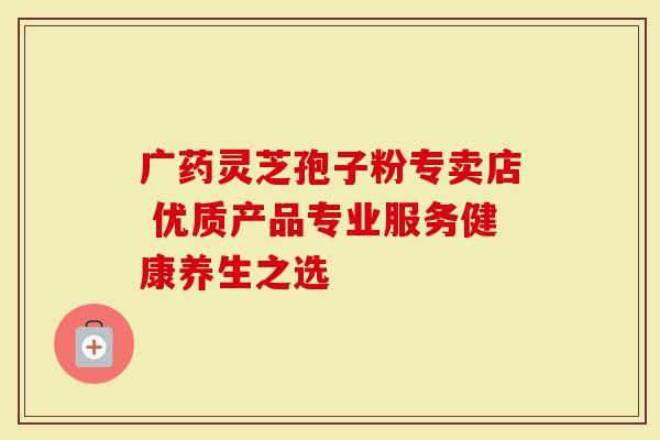 广药灵芝孢子粉专卖店 优质产品专业服务健康养生之选-第1张图片-灵芝大师