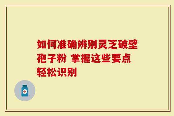 如何准确辨别灵芝破壁孢子粉 掌握这些要点轻松识别