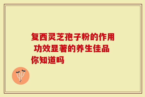 复西灵芝孢子粉的作用 功效显著的养生佳品你知道吗-第1张图片-灵芝大师