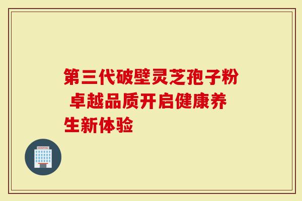 第三代破壁灵芝孢子粉 卓越品质开启健康养生新体验