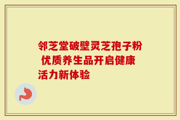 邻芝堂破壁灵芝孢子粉 优质养生品开启健康活力新体验