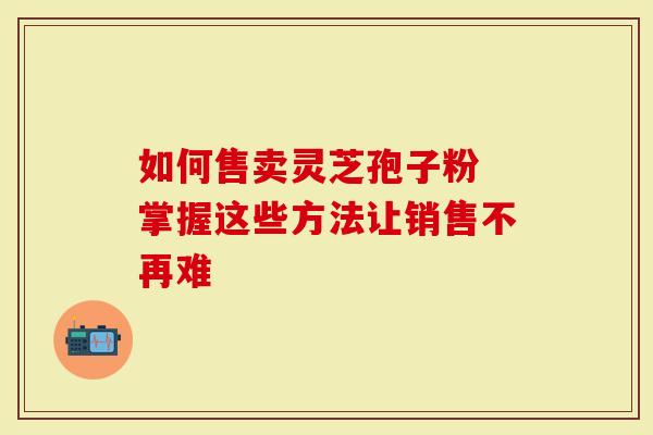 如何售卖灵芝孢子粉 掌握这些方法让销售不再难