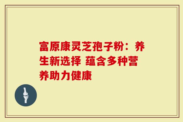 富原康灵芝孢子粉：养生新选择 蕴含多种营养助力健康