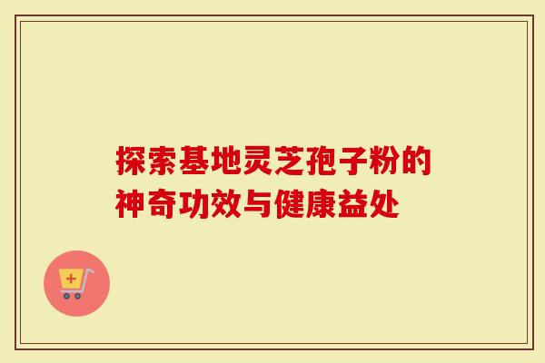 探索基地灵芝孢子粉的神奇功效与健康益处