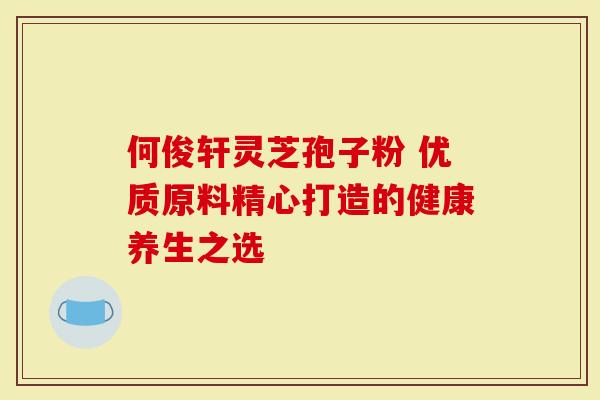 何俊轩灵芝孢子粉 优质原料精心打造的健康养生之选