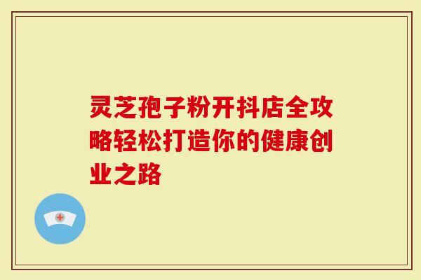 灵芝孢子粉开抖店全攻略轻松打造你的健康创业之路