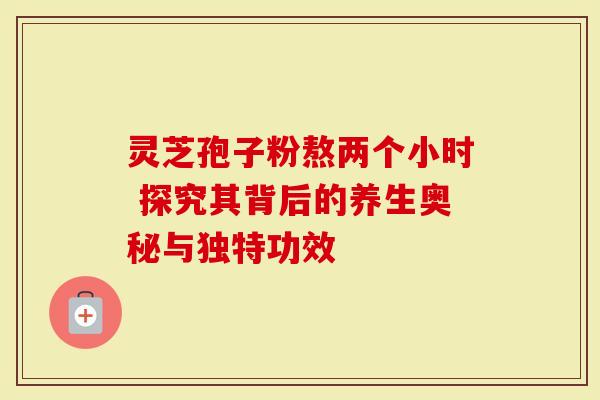 灵芝孢子粉熬两个小时 探究其背后的养生奥秘与独特功效