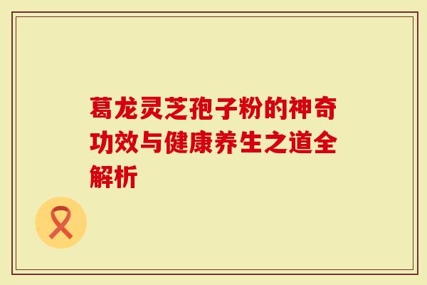 葛龙灵芝孢子粉的神奇功效与健康养生之道全解析