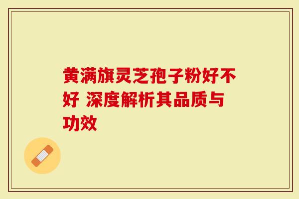 黄满旗灵芝孢子粉好不好 深度解析其品质与功效