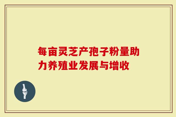 每亩灵芝产孢子粉量助力养殖业发展与增收-第1张图片-灵芝大师 每亩灵芝产孢子粉量助力养殖业发展与增收-第1张图片-灵芝大师