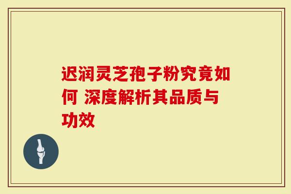 迟润灵芝孢子粉究竟如何 深度解析其品质与功效