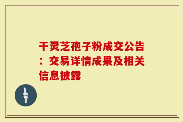 干灵芝孢子粉成交公告：交易详情成果及相关信息披露-第1张图片-灵芝大师
