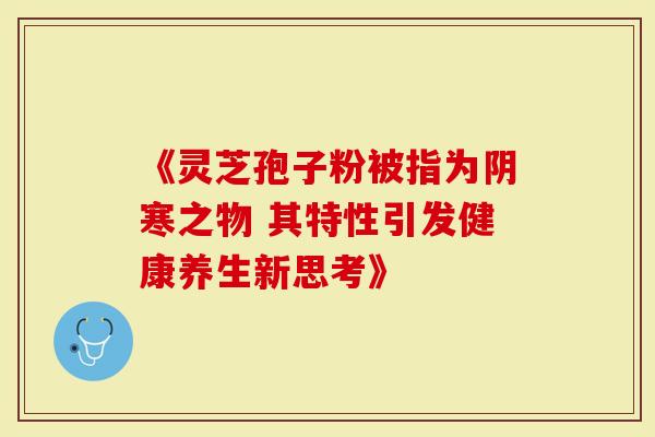 《灵芝孢子粉被指为阴寒之物 其特性引发健康养生新思考》