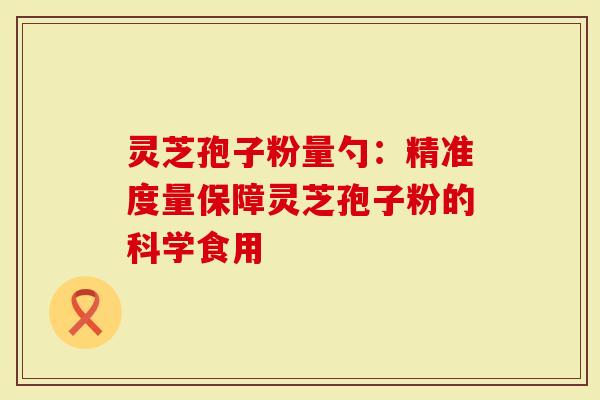灵芝孢子粉量勺：精准度量保障灵芝孢子粉的科学食用