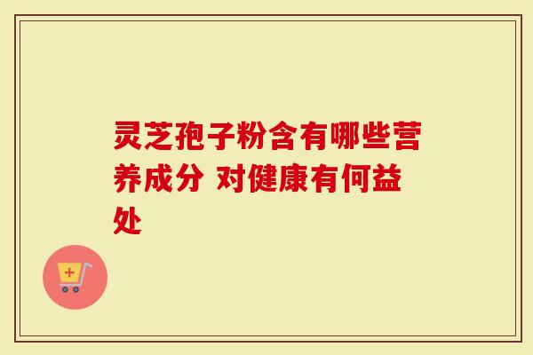 灵芝孢子粉含有哪些营养成分 对健康有何益处