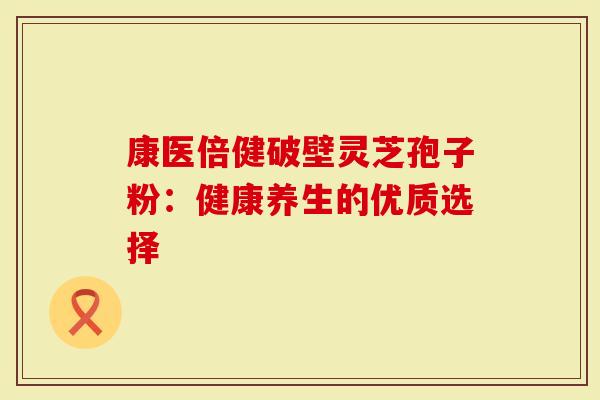 康医倍健破壁灵芝孢子粉：健康养生的优质选择