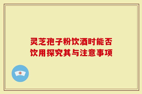 灵芝孢子粉饮酒时能否饮用探究其与注意事项