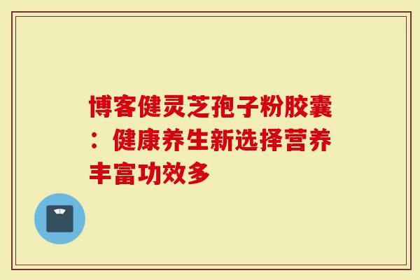 博客健灵芝孢子粉胶囊：健康养生新选择营养丰富功效多-第1张图片-灵芝大师