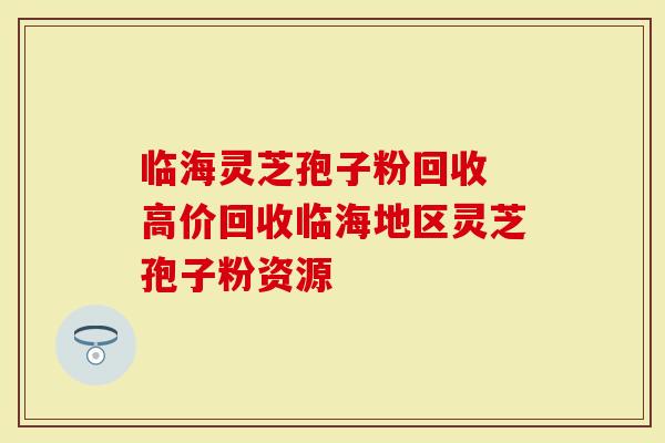 临海灵芝孢子粉回收 高价回收临海地区灵芝孢子粉资源