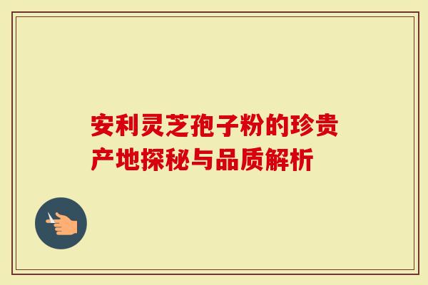 安利灵芝孢子粉的珍贵产地探秘与品质解析