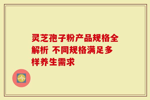 灵芝孢子粉产品规格全解析 不同规格满足多样养生需求
