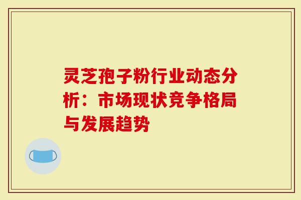 灵芝孢子粉行业动态分析：市场现状竞争格局与发展趋势