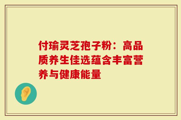 付瑜灵芝孢子粉：高品质养生佳选蕴含丰富营养与健康能量