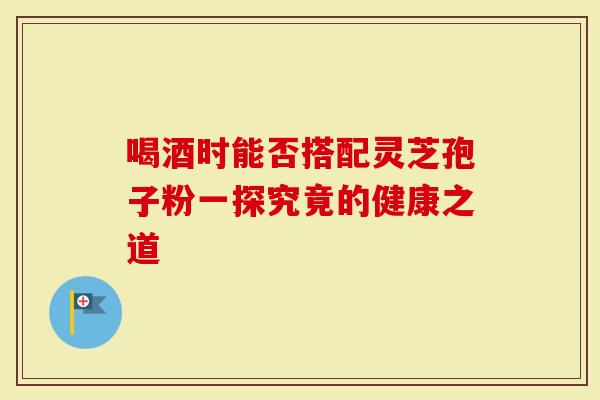 喝酒时能否搭配灵芝孢子粉一探究竟的健康之道