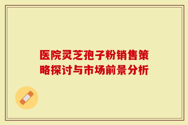 医院灵芝孢子粉销售策略探讨与市场前景分析