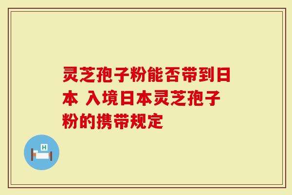 灵芝孢子粉能否带到日本 入境日本灵芝孢子粉的携带规定