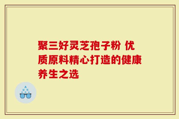 聚三好灵芝孢子粉 优质原料精心打造的健康养生之选