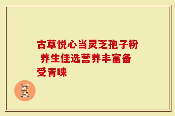 古草悦心当灵芝孢子粉 养生佳选营养丰富备受青睐