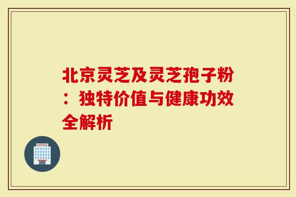 北京灵芝及灵芝孢子粉：独特价值与健康功效全解析