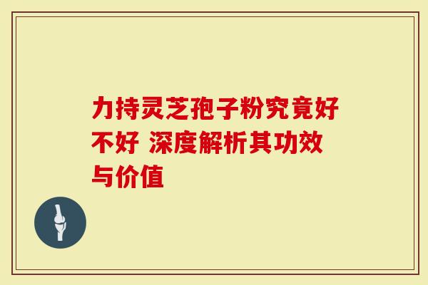 力持灵芝孢子粉究竟好不好 深度解析其功效与价值-第1张图片-灵芝大师 力持灵芝孢子粉究竟好不好 深度解析其功效与价值-第1张图片-灵芝大师