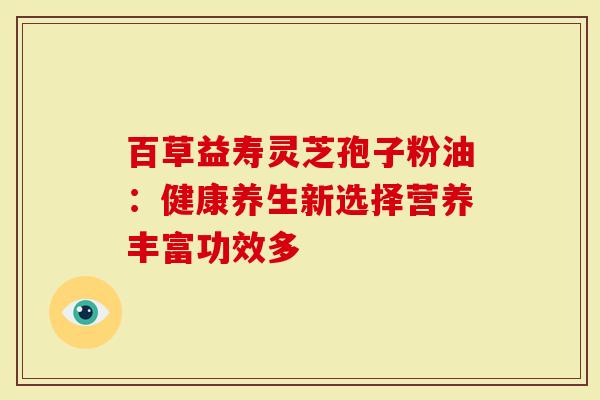 百草益寿灵芝孢子粉油:健康养生新选择营养丰富功效多-第1张图片-灵芝大师 百草益寿灵芝孢子粉油:健康养生新选择营养丰富功效多-第1张图片-灵芝大师