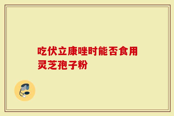 吃伏立康唑时能否食用灵芝孢子粉