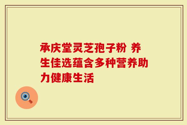 承庆堂灵芝孢子粉 养生佳选蕴含多种营养助力健康生活
