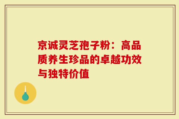 京诚灵芝孢子粉：高品质养生珍品的卓越功效与独特价值