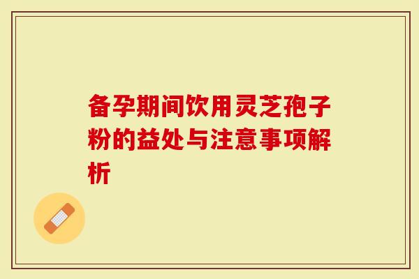 备孕期间饮用灵芝孢子粉的益处与注意事项解析