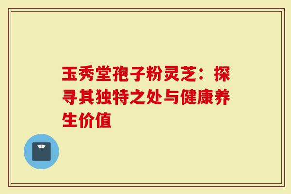玉秀堂孢子粉灵芝：探寻其独特之处与健康养生价值