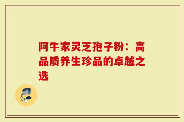 阿牛家灵芝孢子粉：高品质养生珍品的卓越之选