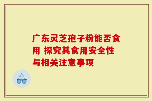 广东灵芝孢子粉能否食用 探究其食用安全性与相关注意事项-第1张图片-灵芝大师 广东灵芝孢子粉能否食用 探究其食用安全性与相关注意事项-第1张图片-灵芝大师