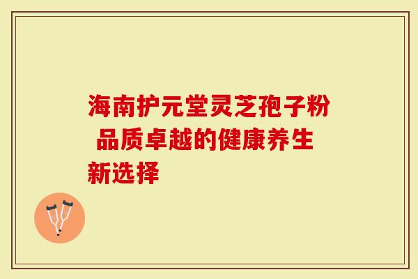 海南护元堂灵芝孢子粉 品质卓越的健康养生新选择