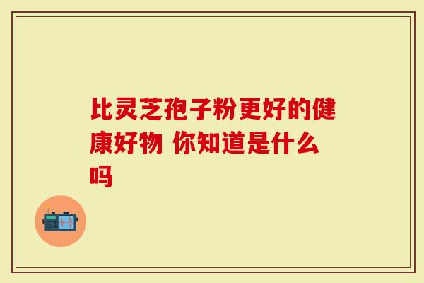 比灵芝孢子粉更好的健康好物 你知道是什么吗