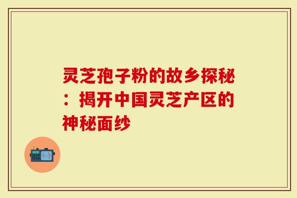 灵芝孢子粉的故乡探秘：揭开中国灵芝产区的神秘面纱