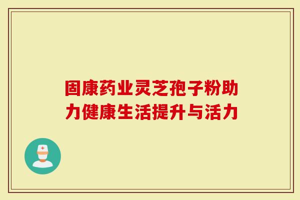 固康药业灵芝孢子粉助力健康生活提升与活力