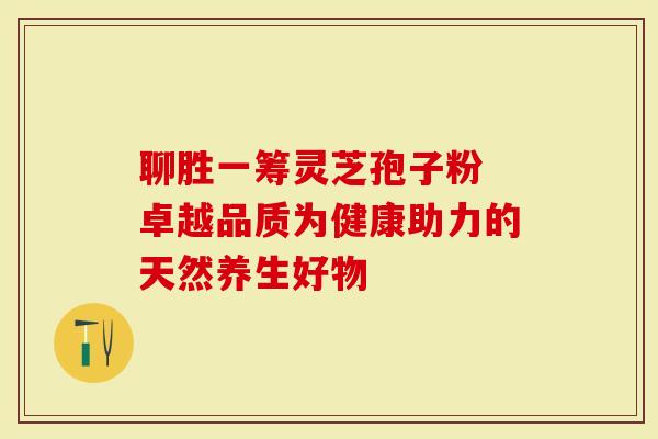 聊胜一筹灵芝孢子粉 卓越品质为健康助力的天然养生好物