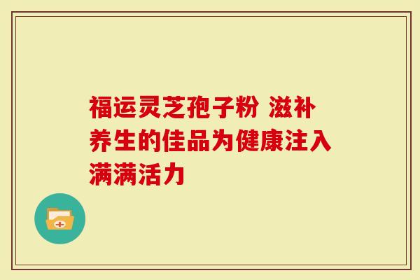 福运灵芝孢子粉 滋补养生的佳品为健康注入满满活力-第1张图片-灵芝大师 福运灵芝孢子粉 滋补养生的佳品为健康注入满满活力-第1张图片-灵芝大师