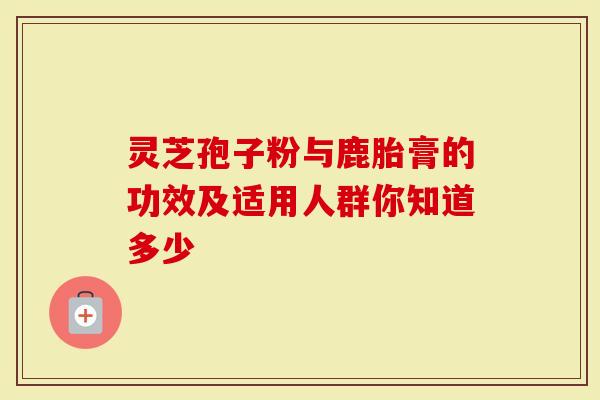 灵芝孢子粉与鹿胎膏的功效及适用人群你知道多少